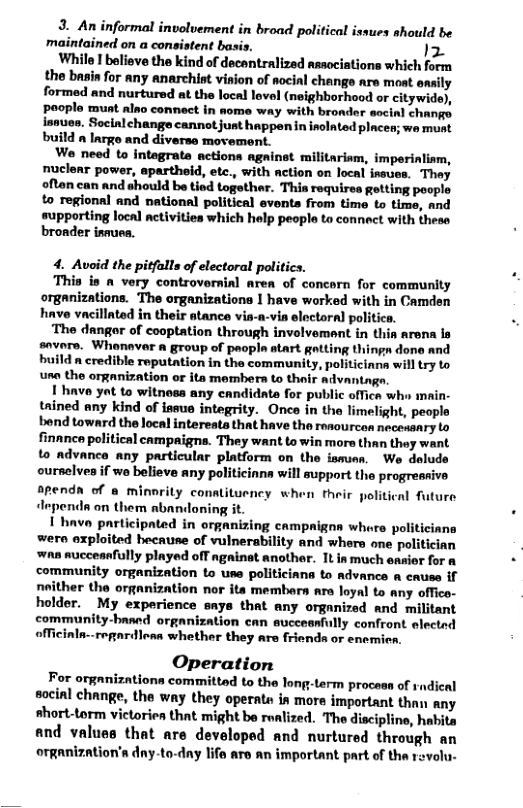 formal involvement in broad political issues should be maintained on a consistent basi 1z While ! believe the kind of decantralized associations which form the basin for any anarchist vision of aocial change are moat easily formed and nurtured at the local lovel (neighborhood or citywide), pooplo munt alno connect in some way with bronder socinl change issues. Socinlchange cannot just happen in inolated plcen; we munt build n lnrge and diversa movement. We need to intagrate actions agninet militariam, imperinliam, nuclear power, apartheid, etc., with ction on local issues. They ofton can and should be tied together. Thia requires getting poople to regional and national political events from time to time, and supporting local ctivities which help peopla to connect with thess broader isnues. 4. Avoid the pitfalls of electoral politics. This is n very controvernial area of concorn for community organizations. The organizations 1 have worked with in Camden have vacillnted in their atance vis-a-vin electoral politics. ‘The dangor of cooptation through involvement in this arena is savors. Whonaver a group of popla atart gatting thingn done and build n credible reputation in the community, politicinna will try to usn the organization or ita members to thair dvantag. I hnve yot to witnoss any candidate for public offica wh main- tained any kind of ineue integrity. Once in the limelight, peopls bend toward the local intereats that have the resourcon necessary to finance political campaigns. They want towin mors than they want to advance any particular platform on the ismuas. We deluds oursclves if wa believe any politicinna will support the progreasive apendn of a minority conatituency when their politi Aependn on them abandoning it. 1 have participated in organizing campnignn whore politiciana wero exploited hecaune of vulnerability and whers one politician was mucceanfully played off againet another. It inmuch ensier for community organization to use politiciana to advance a cause if neither the organization nor ita membara are loyal to any offico- holder. My experience snys that any organized and militant community-baned organization can succeanfully confront electnd officinla-.regardless whether they are friends or enemien. Operation For organizntions committad to the long-term process of sndical sacinl change, the way they operate in mors important than any short-torm victorien that might be rwlized. The discipline, habita and values that are developed and nurtured through an orRanization’s dny-to-dny life are an important part of the rovolu- l future